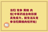 当归 党参 黄精 肉桂(中草药组合助你提高免疫力，新生活从党参当归黄精肉桂开始)