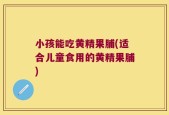 小孩能吃黄精果脯(适合儿童食用的黄精果脯)