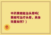 中药黄精能治头晕吗(黄精可治疗头晕，具体效果如何？)