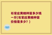 石家庄黄精种苗多少钱一斤(石家庄黄精种苗价格是多少？)