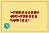 补肾阴黄精好还是五味子好(补肾阴黄精和五味子哪个更好？)