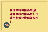 新津黄精种植基地(新津县黄精种植基地：打造生态农业发展新标杆)