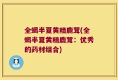 全蝎半夏黄精鹿茸(全蝎半夏黄精鹿茸：优秀的药材组合)