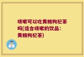 咳嗽可以吃黄精枸杞茶吗(适合咳嗽的饮品：黄精枸杞茶)
