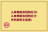 人参黄精当归枸杞子(人参黄精当归枸杞子-中药调养之选择)