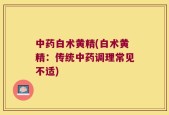 中药白术黄精(白术黄精：传统中药调理常见不适)