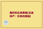 最好的云南黄精(云南特产：珍贵的黄精)