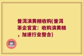 普洱滇黄精收购(普洱茶企官宣：收购滇黄精，加速行业整合)