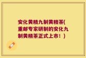 安化黄精九制黄精茶(重邮专家研制的安化九制黄精茶正式上市！)