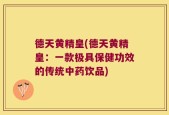 德天黄精皇(德天黄精皇：一款极具保健功效的传统中药饮品)