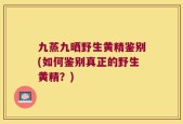九蒸九晒野生黄精鉴别(如何鉴别真正的野生黄精？)