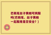 巴戟菟丝子黄精可同服吗(巴戟菟、丝子黄精一起服用是否安全？)