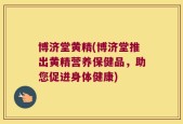 博济堂黄精(博济堂推出黄精营养保健品，助您促进身体健康)