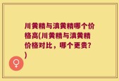 川黄精与滇黄精哪个价格高(川黄精与滇黄精价格对比，哪个更贵？)