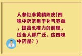 人参红参黄精陈皮(四味中药常用于补气养血，提高免疫力的调理，适合人群广泛，这四味中药是？)
