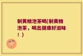制黄精泡茶喝(制黄精泡茶，喝出健康好滋味！)