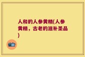 人和的人参黄精(人参黄精，古老的滋补圣品)