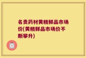 名贵药材黄精鲜品市场价(黄精鲜品市场价不断攀升)