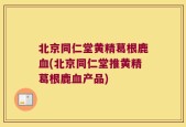 北京同仁堂黄精葛根鹿血(北京同仁堂推黄精葛根鹿血产品)