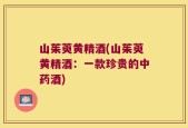 山茱萸黄精酒(山茱萸黄精酒：一款珍贵的中药酒)