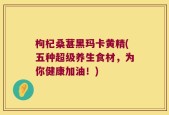枸杞桑葚黑玛卡黄精(五种超级养生食材，为你健康加油！)