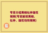 专家介绍黄精杜仲雄花视频(专家解读黄精、杜仲、雄花功效视频)