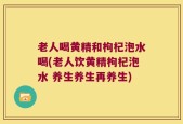 老人喝黄精和枸杞泡水喝(老人饮黄精枸杞泡水 养生养生再养生)