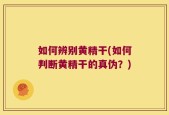 如何辨别黄精干(如何判断黄精干的真伪？)
