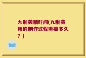 九制黄精时间(九制黄精的制作过程需要多久？)