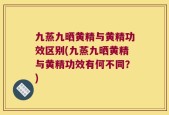 九蒸九晒黄精与黄精功效区别(九蒸九晒黄精与黄精功效有何不同？)