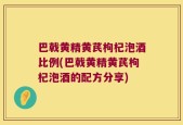 巴戟黄精黄芪枸杞泡酒比例(巴戟黄精黄芪枸杞泡酒的配方分享)