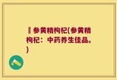 矴参黄精枸杞(参黄精枸杞：中药养生佳品。)