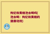 枸杞和黄精泡水喝吗(泡水喝：枸杞和黄精的健康功效)