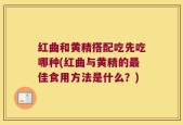 红曲和黄精搭配吃先吃哪种(红曲与黄精的最佳食用方法是什么？)