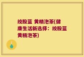 绞股蓝 黄精泡茶(健康生活新选择：绞股蓝黄精泡茶)