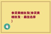 参灵黄精批发(参灵黄精批发 - 最佳选择)