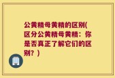 公黄精母黄精的区别(区分公黄精母黄精：你是否真正了解它们的区别？)
