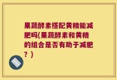 果蔬酵素搭配黄精能减肥吗(果蔬酵素和黄精的组合是否有助于减肥？)