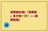 湿黄精价格(「湿黄精」多少钱一斤？——新闻报道)