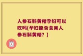 人参石斛黄精孕妇可以吃吗(孕妇能否食用人参石斛黄精？)