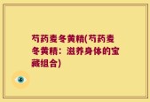 芍药麦冬黄精(芍药麦冬黄精：滋养身体的宝藏组合)