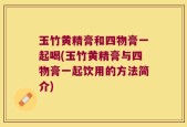 玉竹黄精膏和四物膏一起喝(玉竹黄精膏与四物膏一起饮用的方法简介)