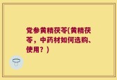党参黄精茯苓(黄精茯苓，中药材如何选购、使用？)