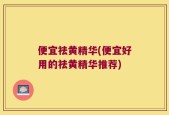 便宜祛黄精华(便宜好用的祛黄精华推荐)