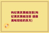 枸杞黄芪黄精泡茶(枸杞黄芪黄精泡茶 健康美味双收的良方)
