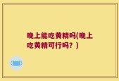 晚上能吃黄精吗(晚上吃黄精可行吗？)