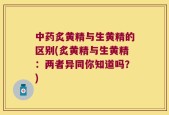 中药炙黄精与生黄精的区别(炙黄精与生黄精：两者异同你知道吗？)