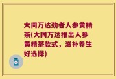 大同万达劲者人参黄精茶(大同万达推出人参黄精茶款式，滋补养生好选择)