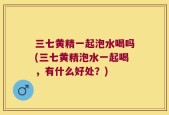 三七黄精一起泡水喝吗(三七黄精泡水一起喝，有什么好处？)