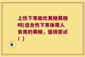上热下寒能吃黄精黄精吗(适合热下寒体质人食用的黄精，值得尝试！)